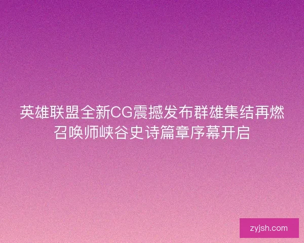 英雄联盟全新CG震撼发布群雄集结再燃召唤师峡谷史诗篇章序幕开启